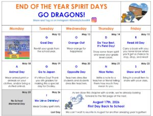 We’re excited for the final weeks of the school year and hope your child has a great time participating in GO DRAGONS! Spirit Week, beginning May 12.
May 12- Goal Day: Revisit your goals from the school year.
May 13-Orange-Out: Wear orange for happiness!
May 14- Do Your Best, It’s Field Day: Show some team spirit and wear your grade level colors.
May 15- Read All Day: Carry a book with you: you never know when you’ll get a chance to stop, drop, and read!
May 18- Animal Day: Wear animal print or animals on your clothes, and/or bring a stuffed animal.
May 19- Go to Japan: It’s Nihon Day! Thank you 6th graders for making this a special day for Dooley.
May 20- Opposite Day: Teachers dress like students and students dress like teachers.
May 21- Nice Notes: Write a note to a teacher or friend telling them how much they mean to you.
May 22- Show and Tell: Bring in a small item to share with your class.
May 26- We Love Dooley! Wear Dooley spirit shirts. 

Other dates to note: 
May 25- Memorial Day/No School
August 17- First Day of School for 1st-6th graders 

